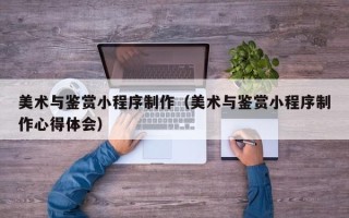 北京美术与鉴赏小程序制作（美术与鉴赏小程序制作心得体会）