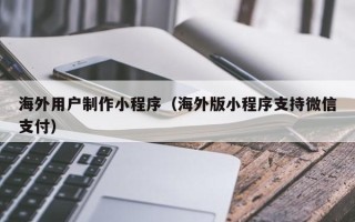 北京海外用户制作小程序（海外版小程序支持微信支付）