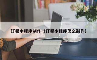 北京订餐小程序制作（订餐小程序怎么制作）